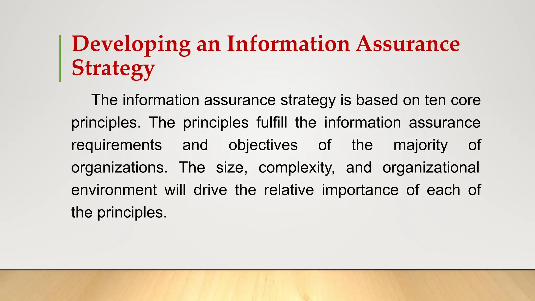 Developing an Information Assurance
Strategy
The information assurance strategy is based on ten core
principles. The principles fulfill the information assurance
requirements and objectives of the majority of
organizations. The size, complexity, and organizational
environment will drive the relative importance of each of
the principles.
 