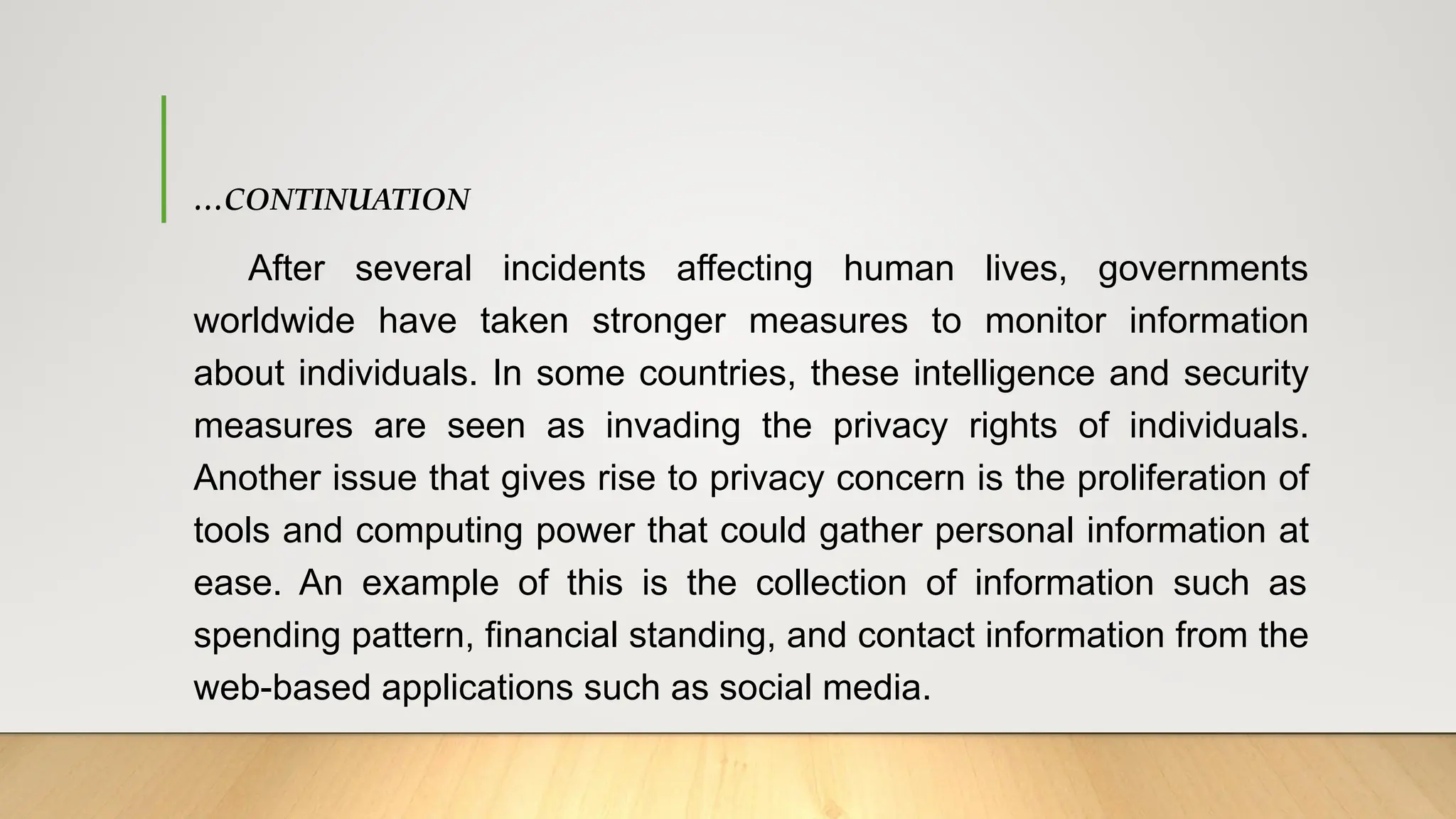 …CONTINUATION
After several incidents affecting human lives, governments
worldwide have taken stronger measures to monitor information
about individuals. In some countries, these intelligence and security
measures are seen as invading the privacy rights of individuals.
Another issue that gives rise to privacy concern is the proliferation of
tools and computing power that could gather personal information at
ease. An example of this is the collection of information such as
spending pattern, financial standing, and contact information from the
web-based applications such as social media.
 