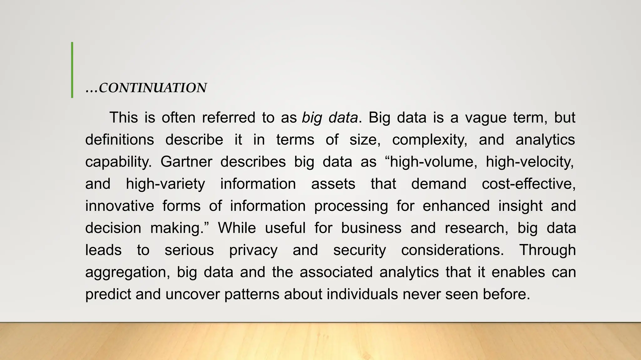 …CONTINUATION
This is often referred to as big data. Big data is a vague term, but
definitions describe it in terms of size, complexity, and analytics
capability. Gartner describes big data as “high-volume, high-velocity,
and high-variety information assets that demand cost-effective,
innovative forms of information processing for enhanced insight and
decision making.” While useful for business and research, big data
leads to serious privacy and security considerations. Through
aggregation, big data and the associated analytics that it enables can
predict and uncover patterns about individuals never seen before.
 