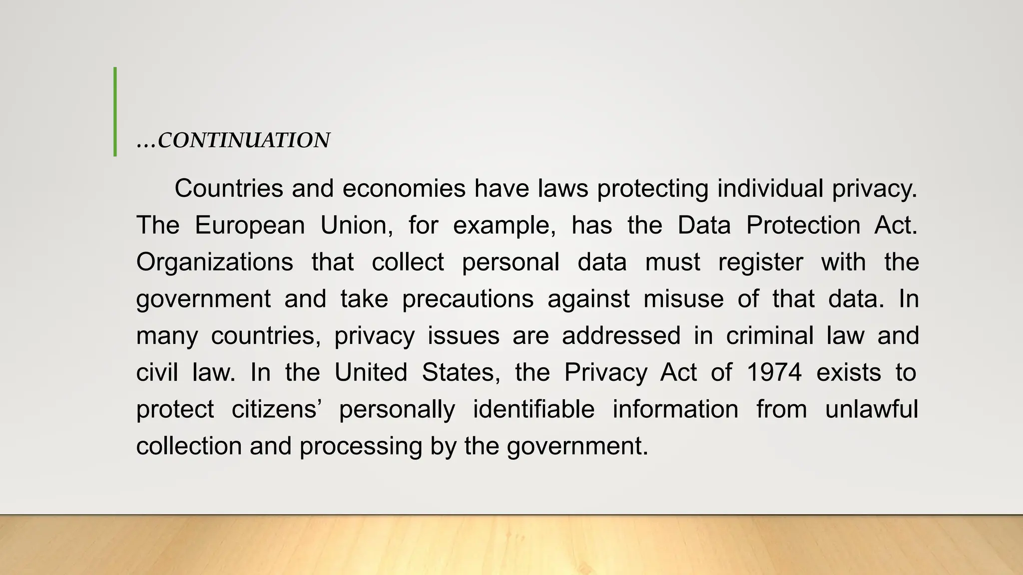 …CONTINUATION
Countries and economies have laws protecting individual privacy.
The European Union, for example, has the Data Protection Act.
Organizations that collect personal data must register with the
government and take precautions against misuse of that data. In
many countries, privacy issues are addressed in criminal law and
civil law. In the United States, the Privacy Act of 1974 exists to
protect citizens’ personally identifiable information from unlawful
collection and processing by the government.
 