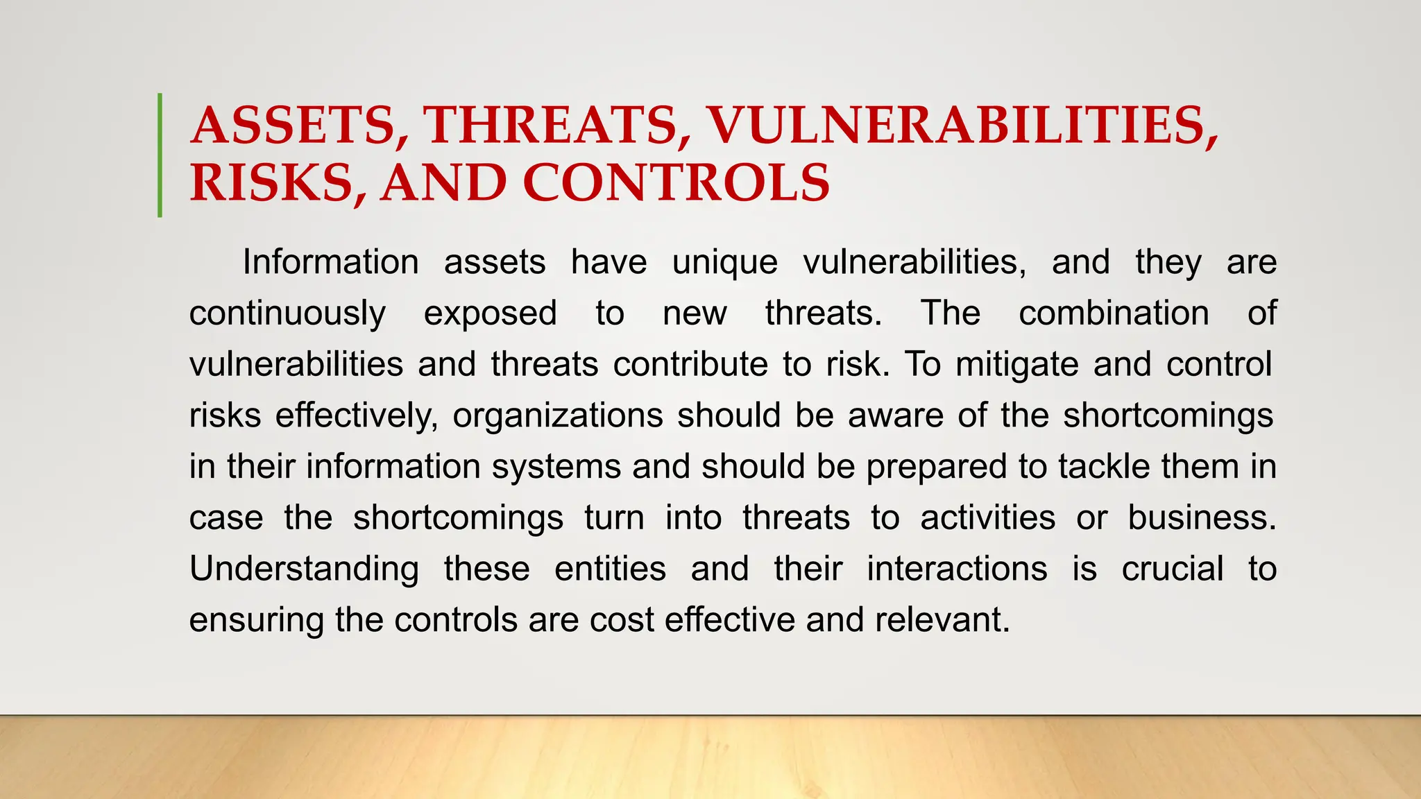 ASSETS, THREATS, VULNERABILITIES,
RISKS, AND CONTROLS
Information assets have unique vulnerabilities, and they are
continuously exposed to new threats. The combination of
vulnerabilities and threats contribute to risk. To mitigate and control
risks effectively, organizations should be aware of the shortcomings
in their information systems and should be prepared to tackle them in
case the shortcomings turn into threats to activities or business.
Understanding these entities and their interactions is crucial to
ensuring the controls are cost effective and relevant.
 