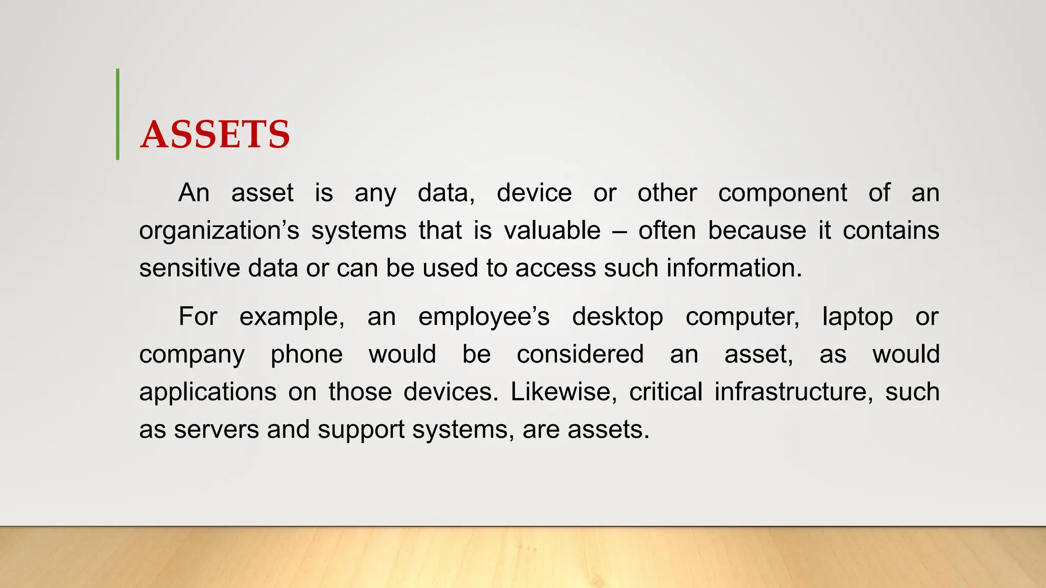 ASSETS
An asset is any data, device or other component of an
organization’s systems that is valuable – often because it contains
sensitive data or can be used to access such information.
For example, an employee’s desktop computer, laptop or
company phone would be considered an asset, as would
applications on those devices. Likewise, critical infrastructure, such
as servers and support systems, are assets.
 