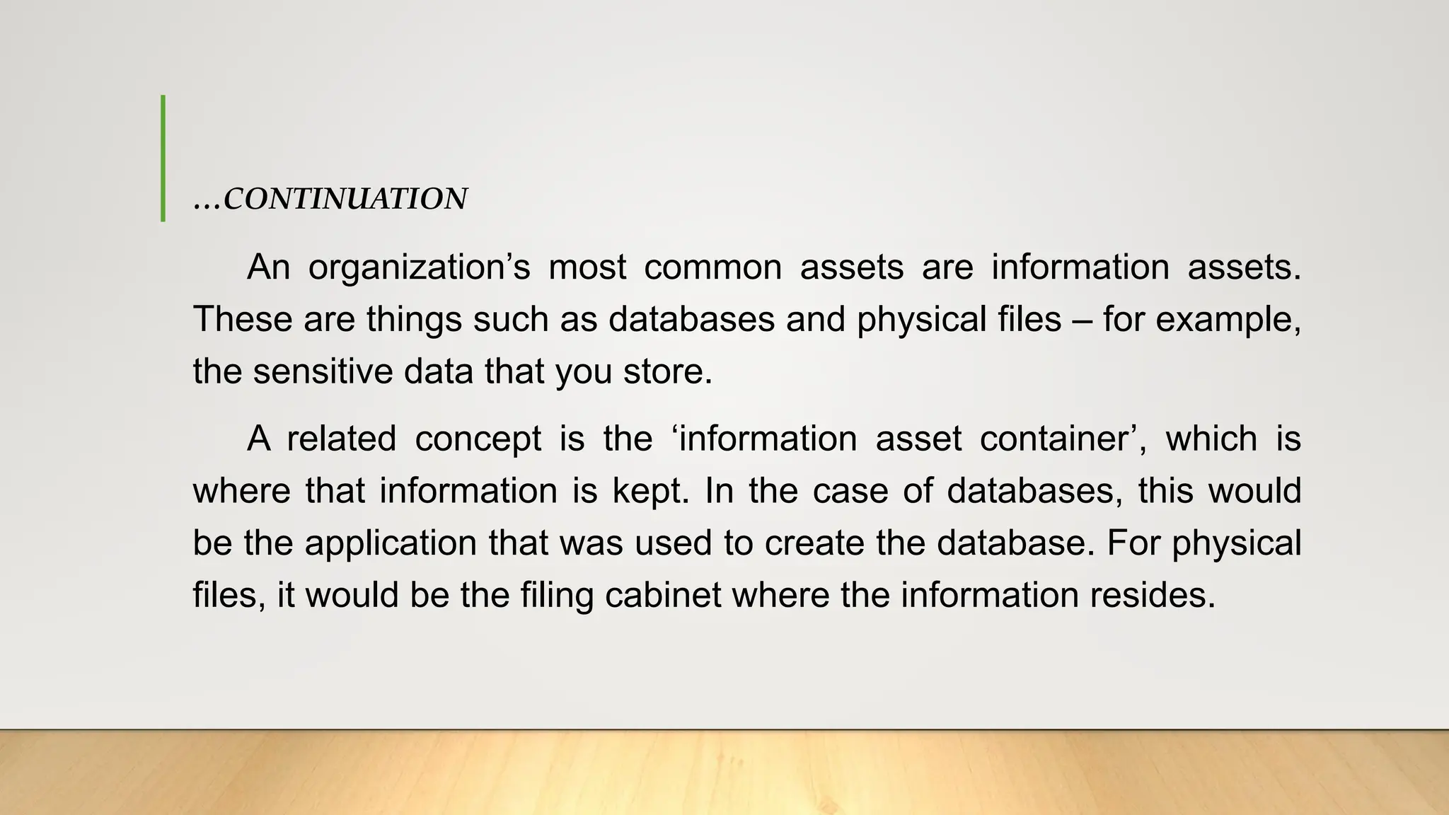 …CONTINUATION
An organization’s most common assets are information assets.
These are things such as databases and physical files – for example,
the sensitive data that you store.
A related concept is the ‘information asset container’, which is
where that information is kept. In the case of databases, this would
be the application that was used to create the database. For physical
files, it would be the filing cabinet where the information resides.
 