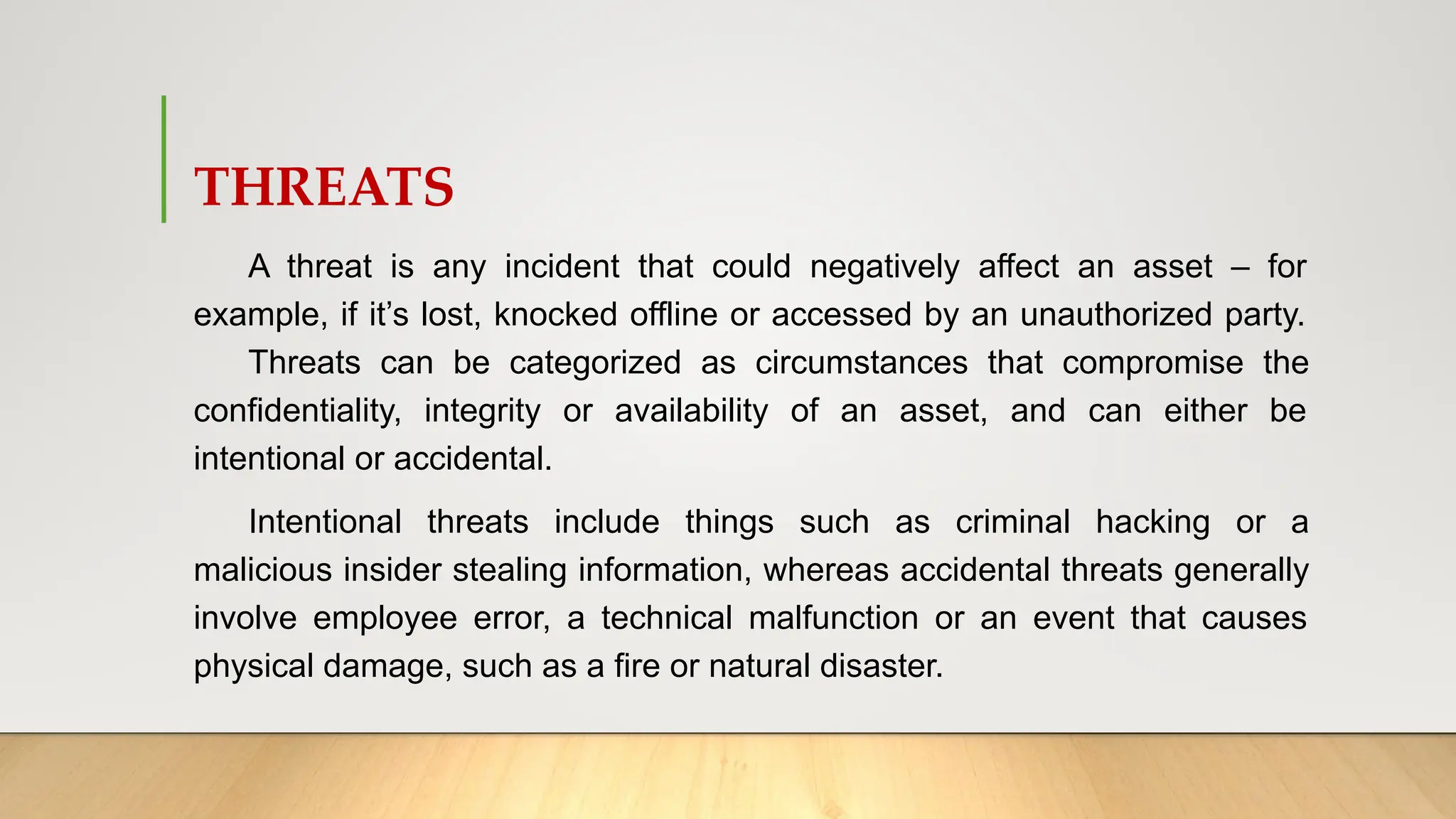 THREATS
A threat is any incident that could negatively affect an asset – for
example, if it’s lost, knocked offline or accessed by an unauthorized party.
Threats can be categorized as circumstances that compromise the
confidentiality, integrity or availability of an asset, and can either be
intentional or accidental.
Intentional threats include things such as criminal hacking or a
malicious insider stealing information, whereas accidental threats generally
involve employee error, a technical malfunction or an event that causes
physical damage, such as a fire or natural disaster.
 