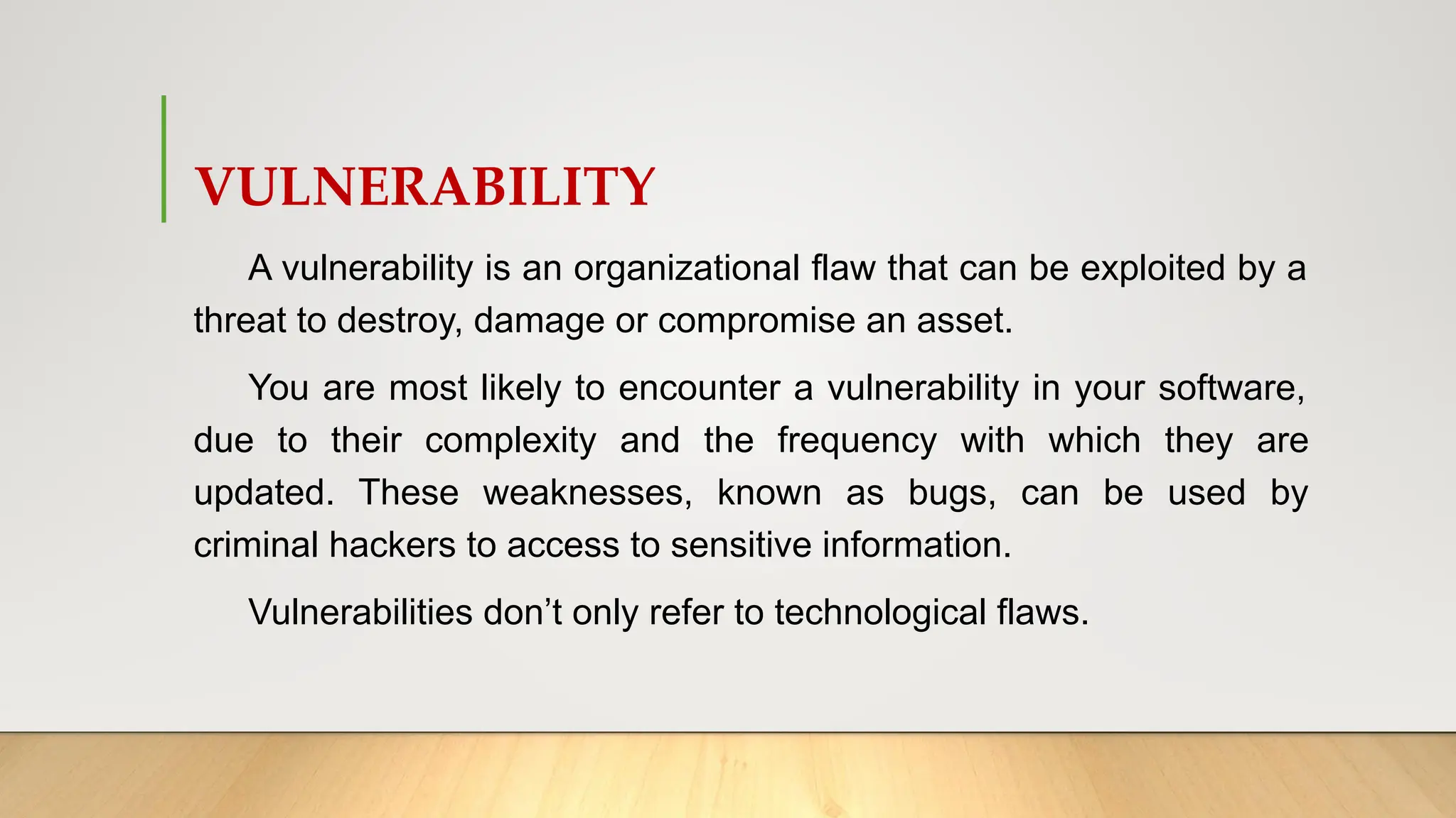 VULNERABILITY
A vulnerability is an organizational flaw that can be exploited by a
threat to destroy, damage or compromise an asset.
You are most likely to encounter a vulnerability in your software,
due to their complexity and the frequency with which they are
updated. These weaknesses, known as bugs, can be used by
criminal hackers to access to sensitive information.
Vulnerabilities don’t only refer to technological flaws.
 