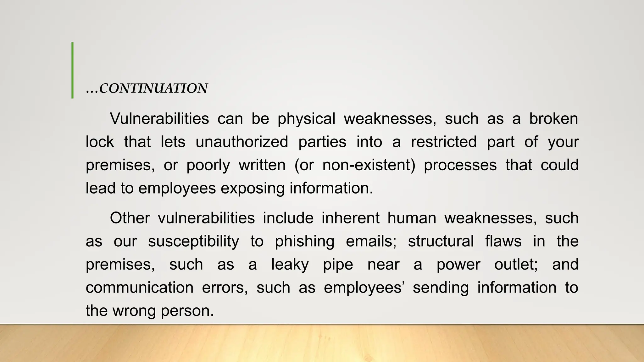 …CONTINUATION
Vulnerabilities can be physical weaknesses, such as a broken
lock that lets unauthorized parties into a restricted part of your
premises, or poorly written (or non-existent) processes that could
lead to employees exposing information.
Other vulnerabilities include inherent human weaknesses, such
as our susceptibility to phishing emails; structural flaws in the
premises, such as a leaky pipe near a power outlet; and
communication errors, such as employees’ sending information to
the wrong person.
 
