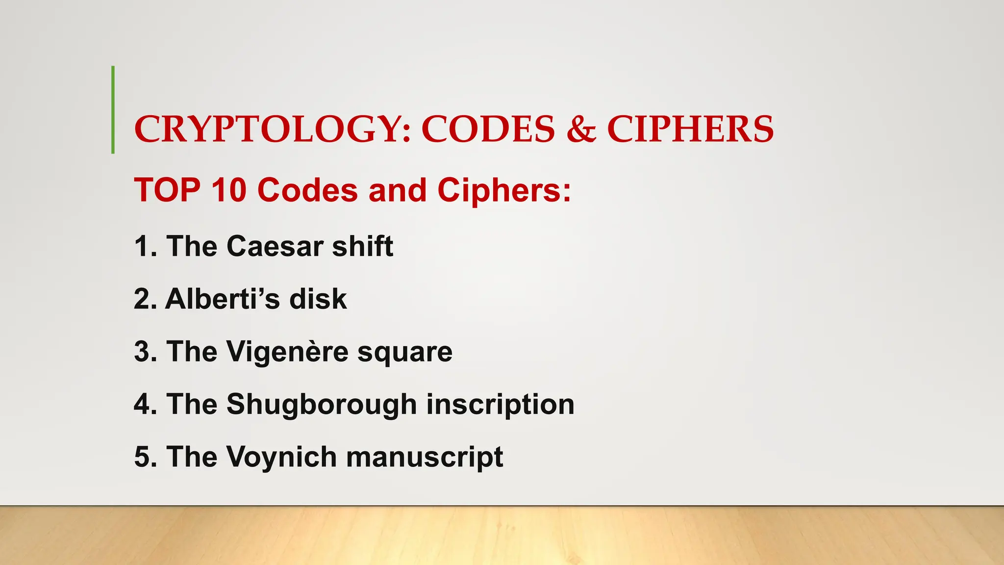 CRYPTOLOGY: CODES & CIPHERS
TOP 10 Codes and Ciphers:
1. The Caesar shift
2. Alberti’s disk
3. The Vigenère square
4. The Shugborough inscription
5. The Voynich manuscript
 
