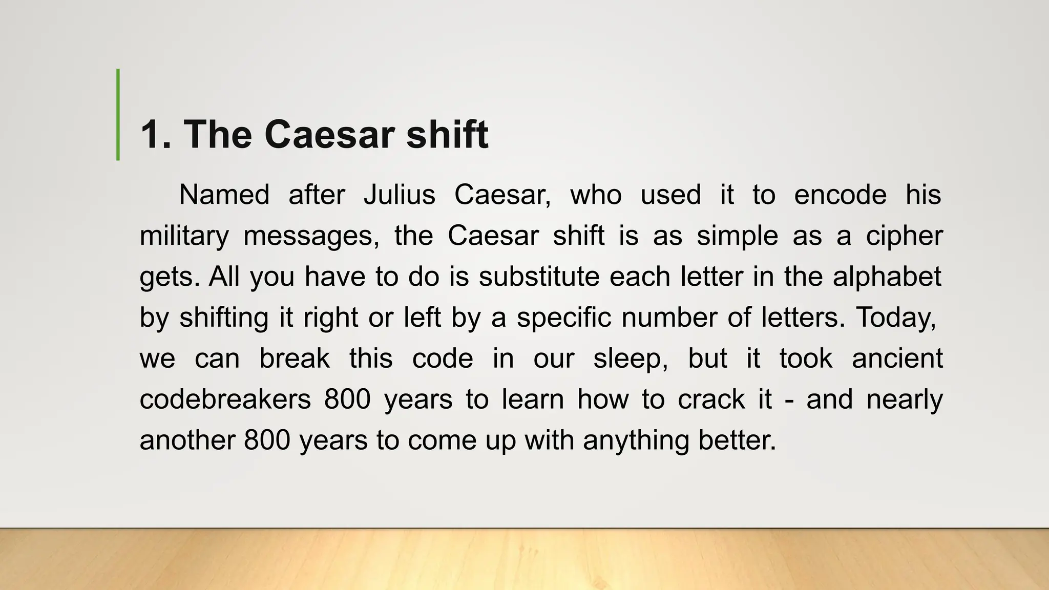 1. The Caesar shift
Named after Julius Caesar, who used it to encode his
military messages, the Caesar shift is as simple as a cipher
gets. All you have to do is substitute each letter in the alphabet
by shifting it right or left by a specific number of letters. Today,
we can break this code in our sleep, but it took ancient
codebreakers 800 years to learn how to crack it - and nearly
another 800 years to come up with anything better.
 