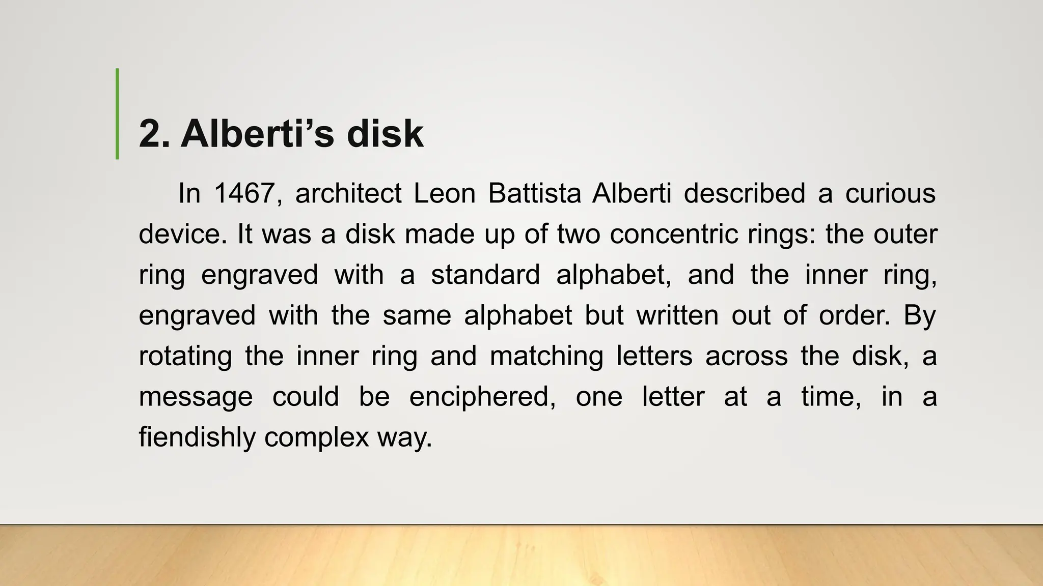 2. Alberti’s disk
In 1467, architect Leon Battista Alberti described a curious
device. It was a disk made up of two concentric rings: the outer
ring engraved with a standard alphabet, and the inner ring,
engraved with the same alphabet but written out of order. By
rotating the inner ring and matching letters across the disk, a
message could be enciphered, one letter at a time, in a
fiendishly complex way.
 
