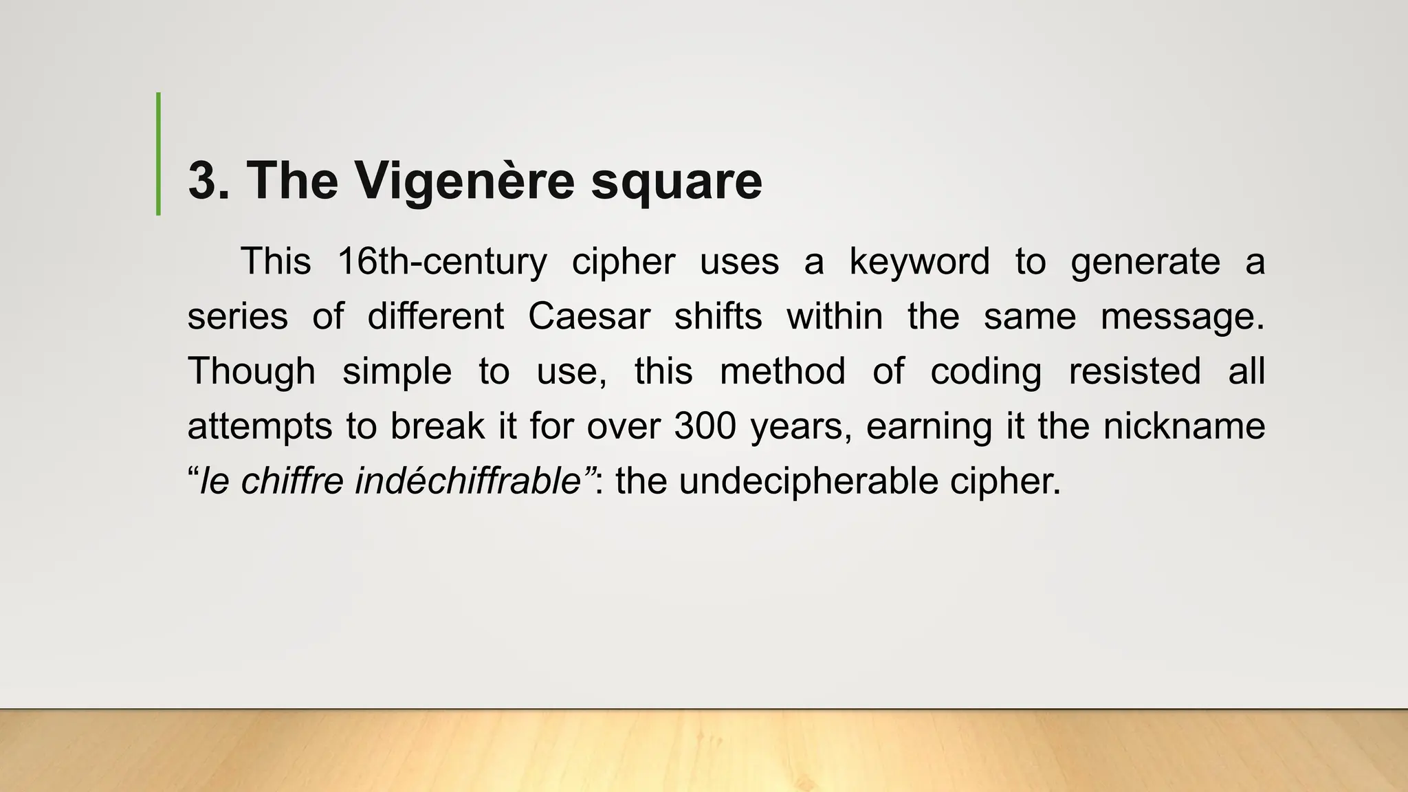 3. The Vigenère square
This 16th-century cipher uses a keyword to generate a
series of different Caesar shifts within the same message.
Though simple to use, this method of coding resisted all
attempts to break it for over 300 years, earning it the nickname
“le chiffre indéchiffrable”: the undecipherable cipher.
 