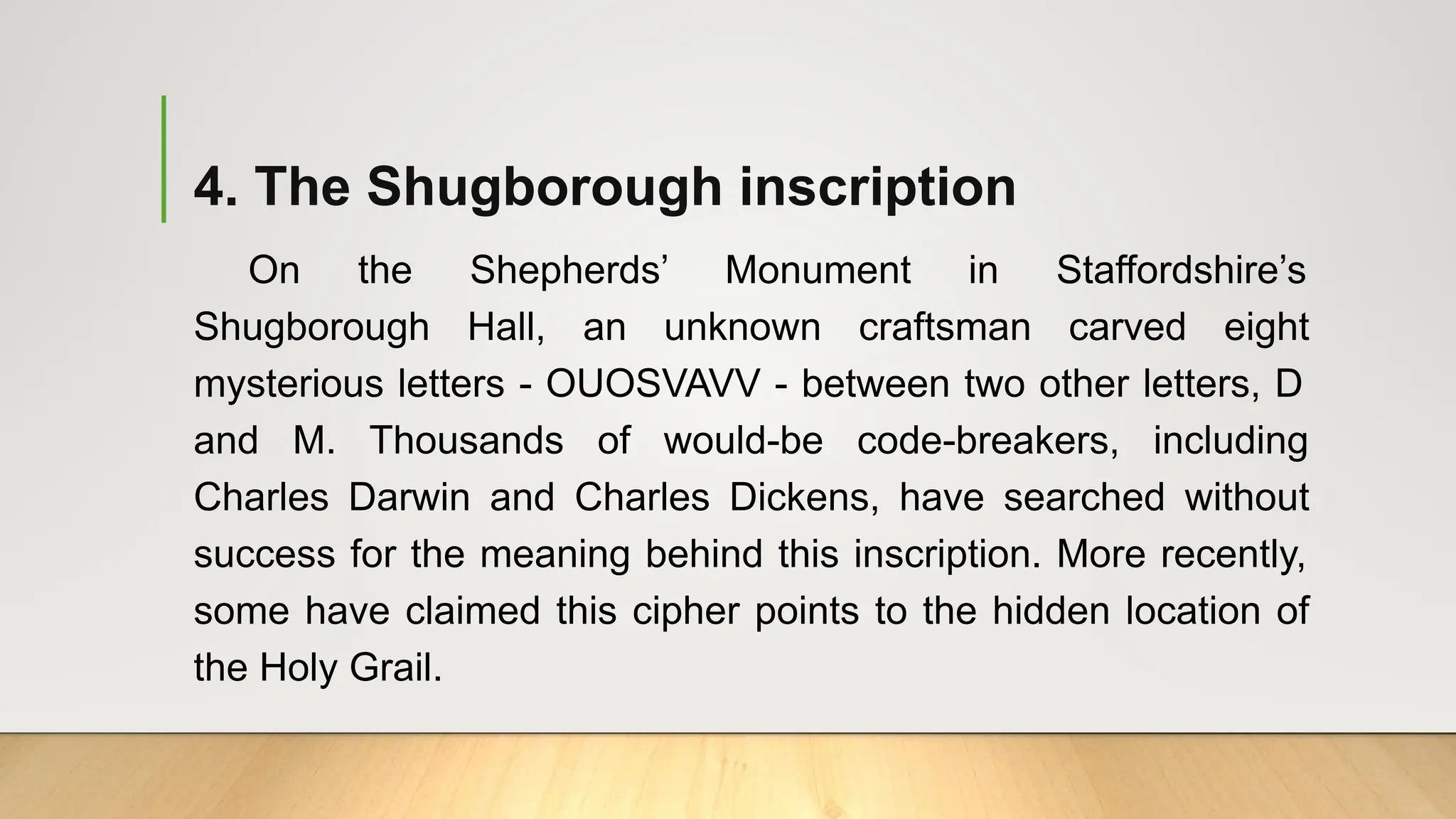 4. The Shugborough inscription
On the Shepherds’ Monument in Staffordshire’s
Shugborough Hall, an unknown craftsman carved eight
mysterious letters - OUOSVAVV - between two other letters, D
and M. Thousands of would-be code-breakers, including
Charles Darwin and Charles Dickens, have searched without
success for the meaning behind this inscription. More recently,
some have claimed this cipher points to the hidden location of
the Holy Grail.
 