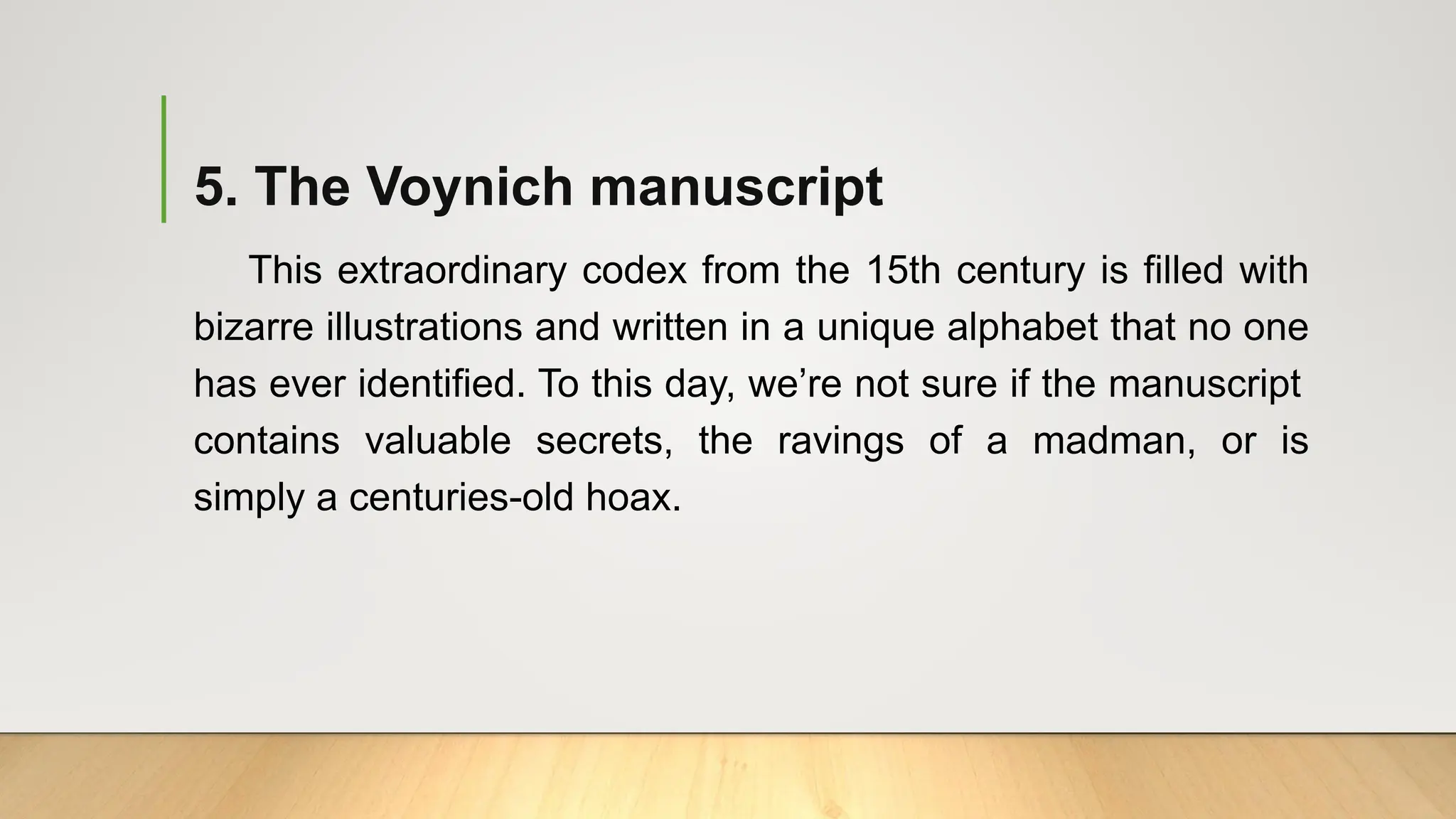 5. The Voynich manuscript
This extraordinary codex from the 15th century is filled with
bizarre illustrations and written in a unique alphabet that no one
has ever identified. To this day, we’re not sure if the manuscript
contains valuable secrets, the ravings of a madman, or is
simply a centuries-old hoax.
 