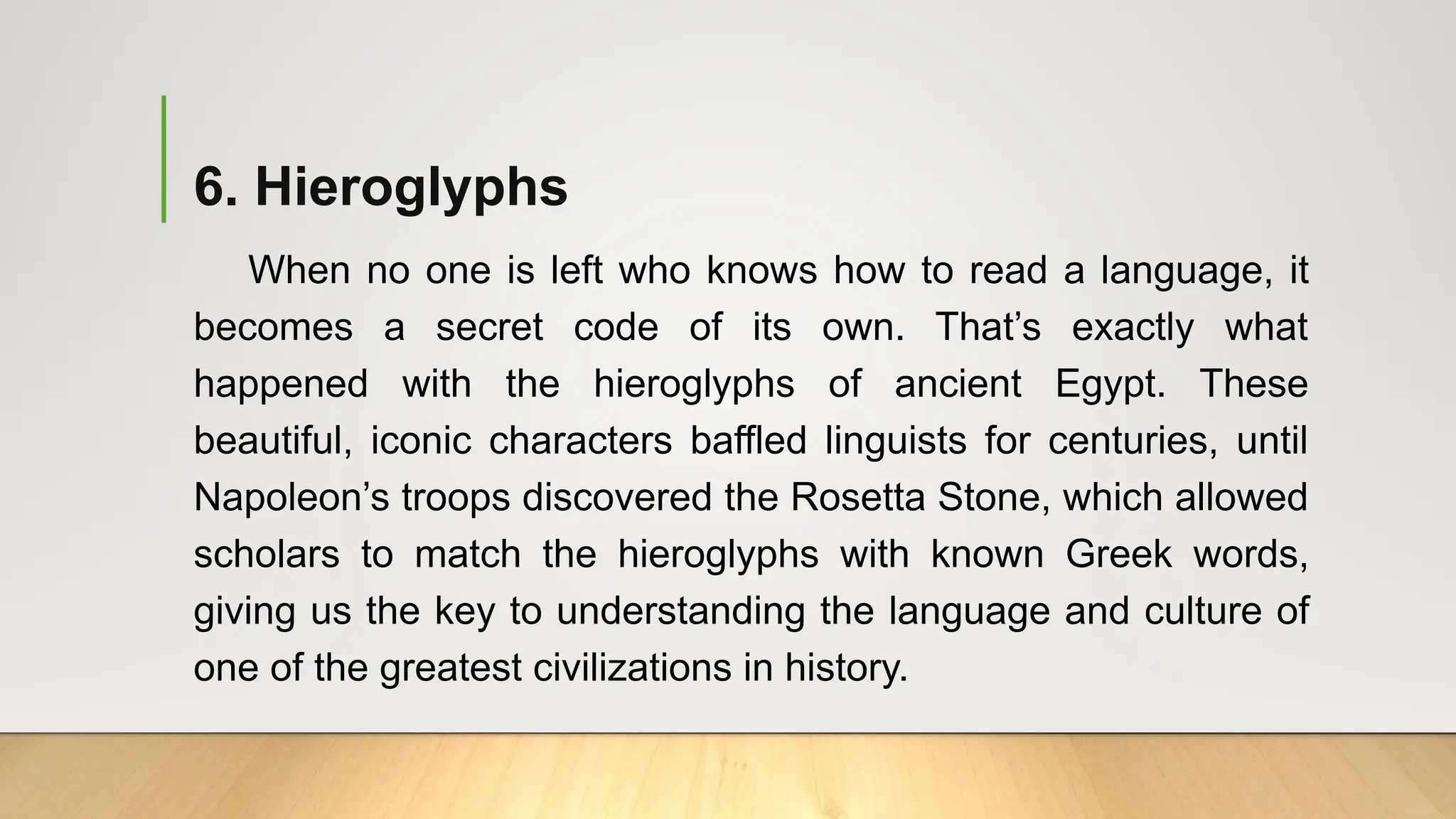 6. Hieroglyphs
When no one is left who knows how to read a language, it
becomes a secret code of its own. That’s exactly what
happened with the hieroglyphs of ancient Egypt. These
beautiful, iconic characters baffled linguists for centuries, until
Napoleon’s troops discovered the Rosetta Stone, which allowed
scholars to match the hieroglyphs with known Greek words,
giving us the key to understanding the language and culture of
one of the greatest civilizations in history.
 