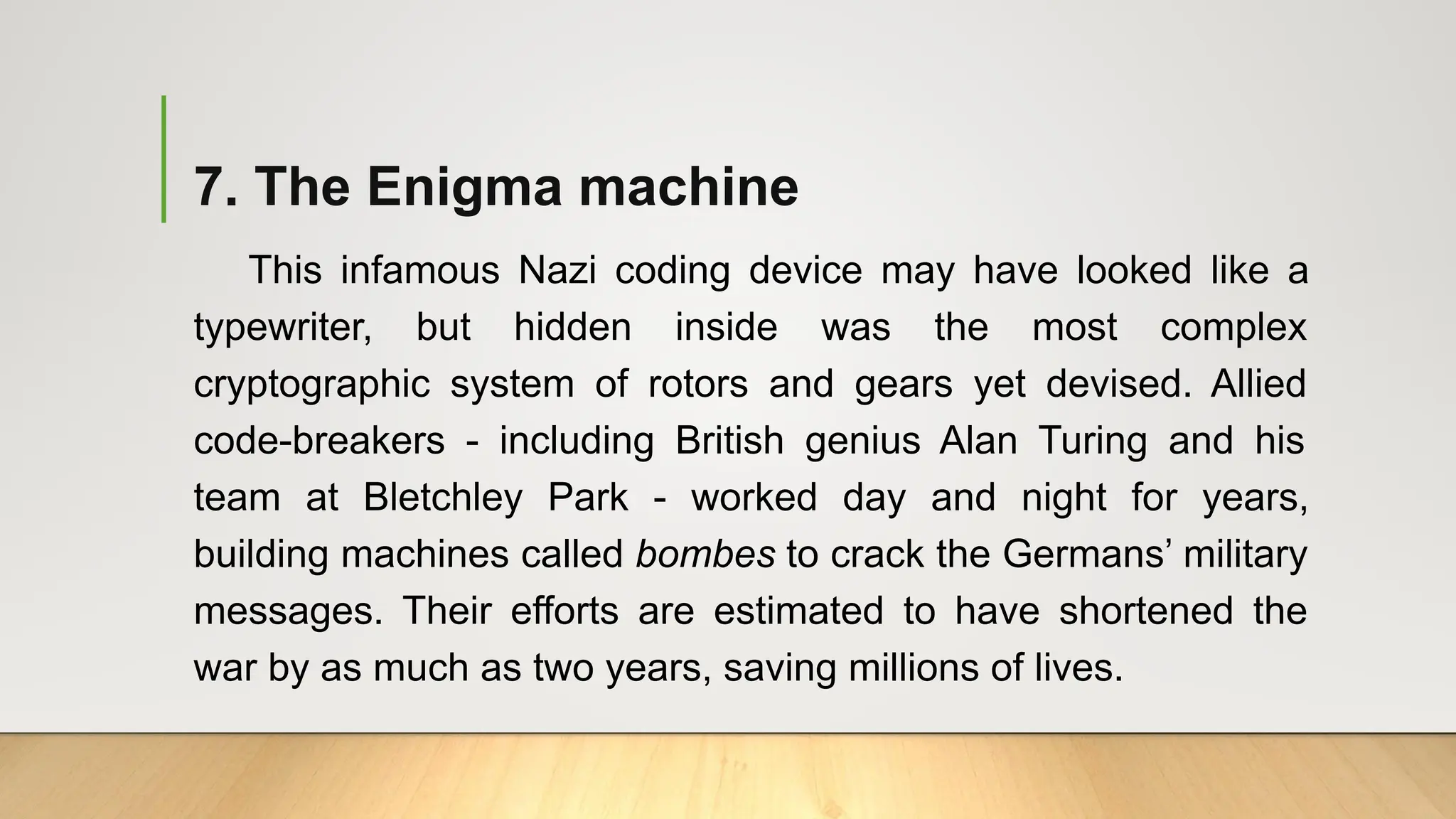 7. The Enigma machine
This infamous Nazi coding device may have looked like a
typewriter, but hidden inside was the most complex
cryptographic system of rotors and gears yet devised. Allied
code-breakers - including British genius Alan Turing and his
team at Bletchley Park - worked day and night for years,
building machines called bombes to crack the Germans’ military
messages. Their efforts are estimated to have shortened the
war by as much as two years, saving millions of lives.
 