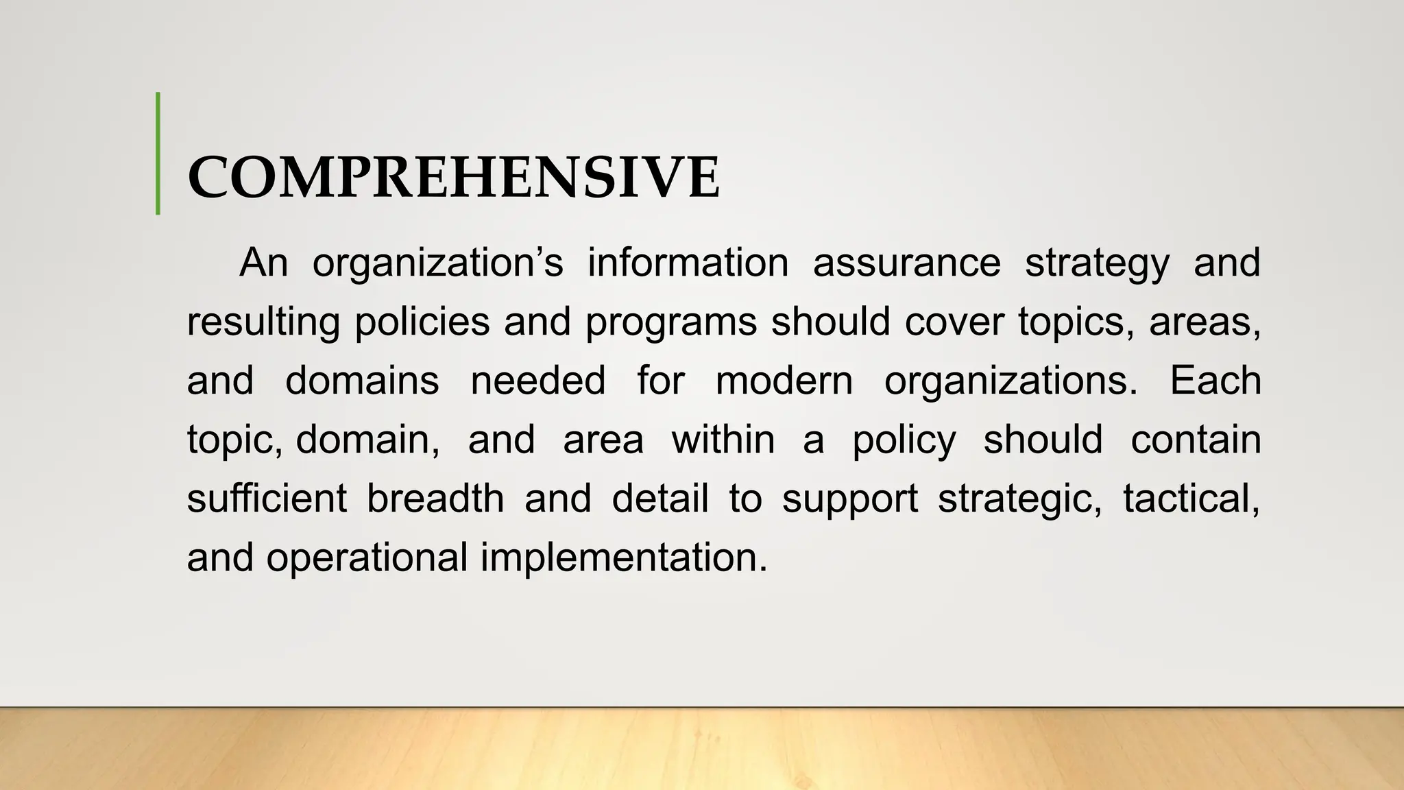 COMPREHENSIVE
An organization’s information assurance strategy and
resulting policies and programs should cover topics, areas,
and domains needed for modern organizations. Each
topic, domain, and area within a policy should contain
sufficient breadth and detail to support strategic, tactical,
and operational implementation.
 