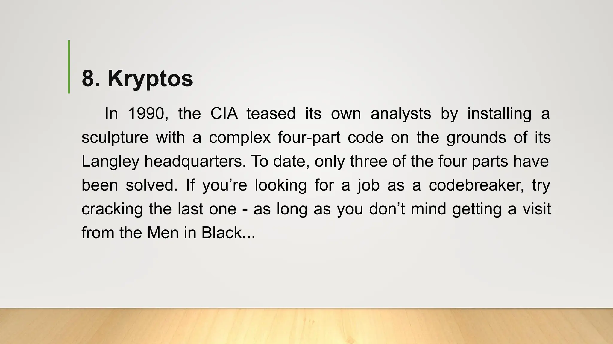 8. Kryptos
In 1990, the CIA teased its own analysts by installing a
sculpture with a complex four-part code on the grounds of its
Langley headquarters. To date, only three of the four parts have
been solved. If you’re looking for a job as a codebreaker, try
cracking the last one - as long as you don’t mind getting a visit
from the Men in Black...
 