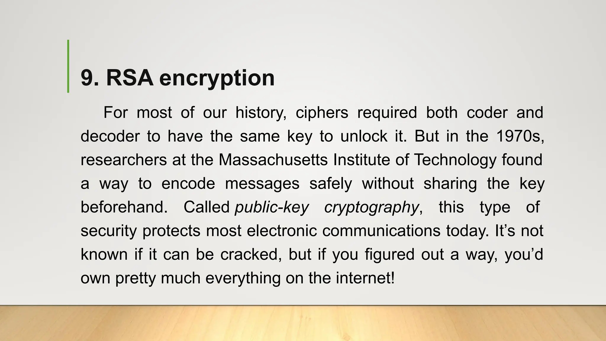 9. RSA encryption
For most of our history, ciphers required both coder and
decoder to have the same key to unlock it. But in the 1970s,
researchers at the Massachusetts Institute of Technology found
a way to encode messages safely without sharing the key
beforehand. Called public-key cryptography, this type of
security protects most electronic communications today. It’s not
known if it can be cracked, but if you figured out a way, you’d
own pretty much everything on the internet!
 