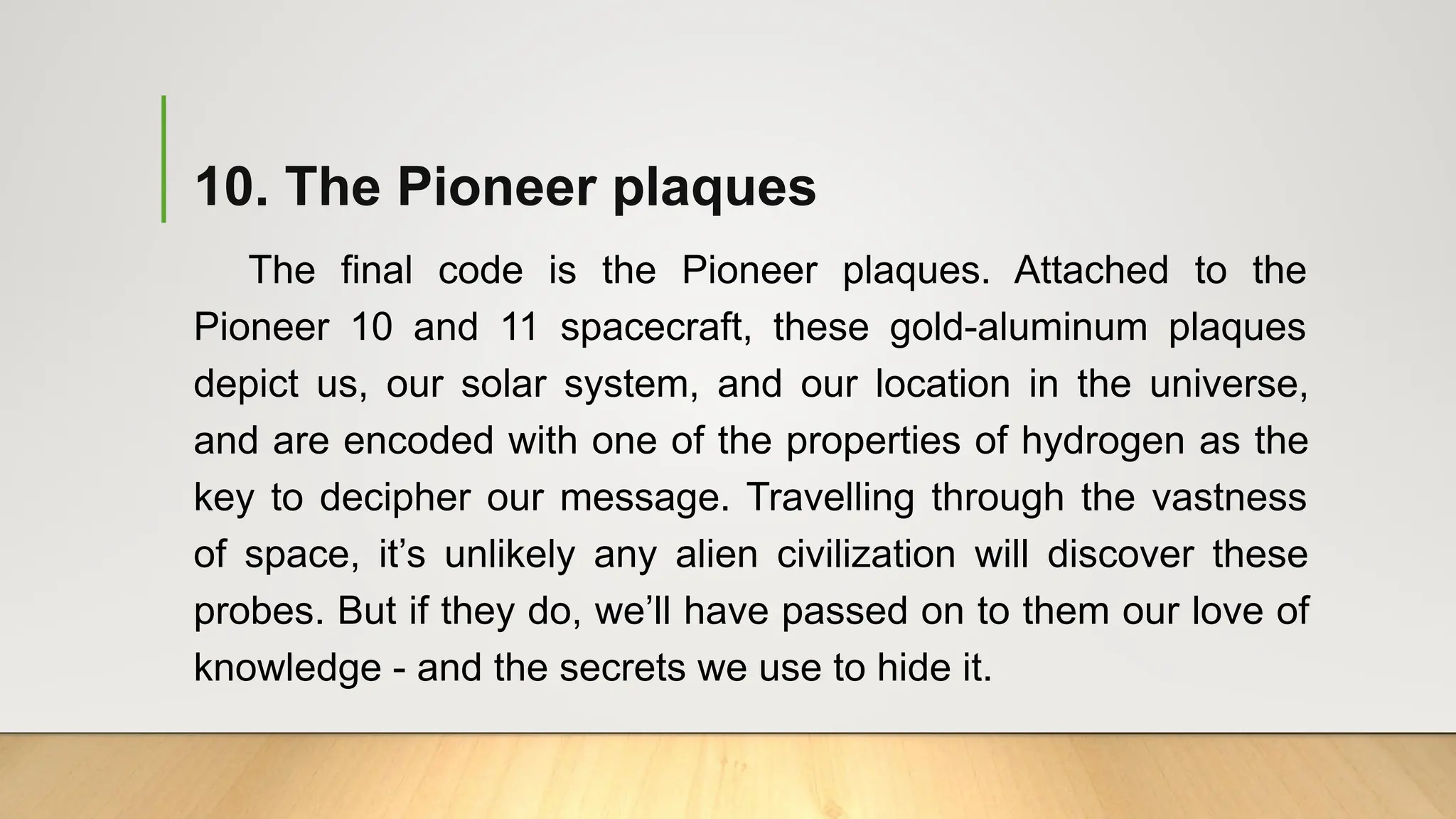 10. The Pioneer plaques
The final code is the Pioneer plaques. Attached to the
Pioneer 10 and 11 spacecraft, these gold-aluminum plaques
depict us, our solar system, and our location in the universe,
and are encoded with one of the properties of hydrogen as the
key to decipher our message. Travelling through the vastness
of space, it’s unlikely any alien civilization will discover these
probes. But if they do, we’ll have passed on to them our love of
knowledge - and the secrets we use to hide it.
 