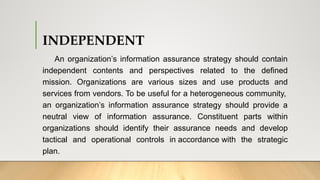 INDEPENDENT
An organization’s information assurance strategy should contain
independent contents and perspectives related to the defined
mission. Organizations are various sizes and use products and
services from vendors. To be useful for a heterogeneous community,
an organization’s information assurance strategy should provide a
neutral view of information assurance. Constituent parts within
organizations should identify their assurance needs and develop
tactical and operational controls in accordance with the strategic
plan.
 