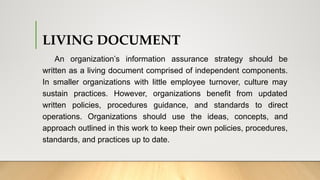 LIVING DOCUMENT
An organization’s information assurance strategy should be
written as a living document comprised of independent components.
In smaller organizations with little employee turnover, culture may
sustain practices. However, organizations benefit from updated
written policies, procedures guidance, and standards to direct
operations. Organizations should use the ideas, concepts, and
approach outlined in this work to keep their own policies, procedures,
standards, and practices up to date.
 
