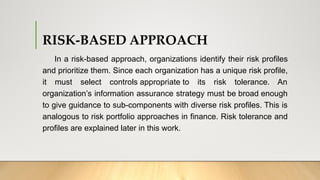 RISK-BASED APPROACH
In a risk-based approach, organizations identify their risk profiles
and prioritize them. Since each organization has a unique risk profile,
it must select controls appropriate to its risk tolerance. An
organization’s information assurance strategy must be broad enough
to give guidance to sub-components with diverse risk profiles. This is
analogous to risk portfolio approaches in finance. Risk tolerance and
profiles are explained later in this work.
 