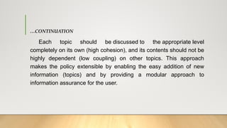 …CONTINUATION
Each topic should be discussed to the appropriate level
completely on its own (high cohesion), and its contents should not be
highly dependent (low coupling) on other topics. This approach
makes the policy extensible by enabling the easy addition of new
information (topics) and by providing a modular approach to
information assurance for the user.
 