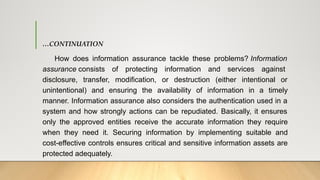 …CONTINUATION
How does information assurance tackle these problems? Information
assurance consists of protecting information and services against
disclosure, transfer, modification, or destruction (either intentional or
unintentional) and ensuring the availability of information in a timely
manner. Information assurance also considers the authentication used in a
system and how strongly actions can be repudiated. Basically, it ensures
only the approved entities receive the accurate information they require
when they need it. Securing information by implementing suitable and
cost-effective controls ensures critical and sensitive information assets are
protected adequately.
 