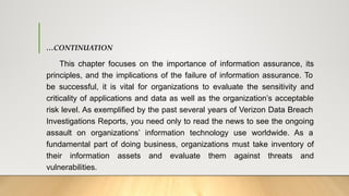 …CONTINUATION
This chapter focuses on the importance of information assurance, its
principles, and the implications of the failure of information assurance. To
be successful, it is vital for organizations to evaluate the sensitivity and
criticality of applications and data as well as the organization’s acceptable
risk level. As exemplified by the past several years of Verizon Data Breach
Investigations Reports, you need only to read the news to see the ongoing
assault on organizations’ information technology use worldwide. As a
fundamental part of doing business, organizations must take inventory of
their information assets and evaluate them against threats and
vulnerabilities.
 