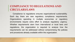 COMPLIANCE TO REGULATIONS AND
CIRCULARS/LAWS
Compliance to regulations ensures organizational sustainability.
Each day there are new regulatory compliance requirements.
Organizations operating in multiple economies or regulatory
environments require extra effort to analyze regulatory urgency.
Whether requirements stem from international or local laws and
regulations, the organization is required to analyze how the
requirements can be addressed without compromising the policies
and procedures already available within the organization.
 