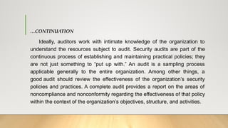 …CONTINUATION
Ideally, auditors work with intimate knowledge of the organization to
understand the resources subject to audit. Security audits are part of the
continuous process of establishing and maintaining practical policies; they
are not just something to “put up with.” An audit is a sampling process
applicable generally to the entire organization. Among other things, a
good audit should review the effectiveness of the organization’s security
policies and practices. A complete audit provides a report on the areas of
noncompliance and nonconformity regarding the effectiveness of that policy
within the context of the organization’s objectives, structure, and activities.
 