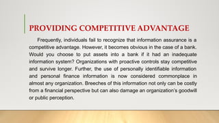PROVIDING COMPETITIVE ADVANTAGE
Frequently, individuals fail to recognize that information assurance is a
competitive advantage. However, it becomes obvious in the case of a bank.
Would you choose to put assets into a bank if it had an inadequate
information system? Organizations with proactive controls stay competitive
and survive longer. Further, the use of personally identifiable information
and personal finance information is now considered commonplace in
almost any organization. Breeches of this information not only can be costly
from a financial perspective but can also damage an organization’s goodwill
or public perception.
 