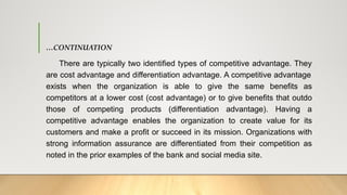 …CONTINUATION
There are typically two identified types of competitive advantage. They
are cost advantage and differentiation advantage. A competitive advantage
exists when the organization is able to give the same benefits as
competitors at a lower cost (cost advantage) or to give benefits that outdo
those of competing products (differentiation advantage). Having a
competitive advantage enables the organization to create value for its
customers and make a profit or succeed in its mission. Organizations with
strong information assurance are differentiated from their competition as
noted in the prior examples of the bank and social media site.
 
