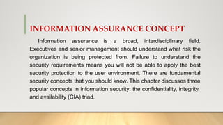 INFORMATION ASSURANCE CONCEPT
Information assurance is a broad, interdisciplinary field.
Executives and senior management should understand what risk the
organization is being protected from. Failure to understand the
security requirements means you will not be able to apply the best
security protection to the user environment. There are fundamental
security concepts that you should know. This chapter discusses three
popular concepts in information security: the confidentiality, integrity,
and availability (CIA) triad.
 