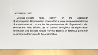 …CONTINUATION
Defense-in-depth relies heavily on the application
of segmentation. Segmentation ensures that a single compromised element
of a system cannot compromise the system as a whole. Segmentation also
ensures the most efficient use of controls throughout the organization.
Information and services require varying degrees of defensive protection
depending on their value to the organization.
 