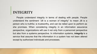 INTEGRITY
People understand integrity in terms of dealing with people. People
understand the sentiment “Jill is a woman of integrity” to mean Jill is a
person who is truthful, is trustworthy, and can be relied upon to perform as
she promises. When considering integrity in an information assurance
perspective, organizations will use it not only from a personnel perspective
but also from a systems perspective. In information systems, integrity is a
service that assures that the information in a system has not been altered
except by authorized individuals and processes.
 