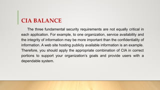 CIA BALANCE
The three fundamental security requirements are not equally critical in
each application. For example, to one organization, service availability and
the integrity of information may be more important than the confidentiality of
information. A web site hosting publicly available information is an example.
Therefore, you should apply the appropriate combination of CIA in correct
portions to support your organization’s goals and provide users with a
dependable system.
 