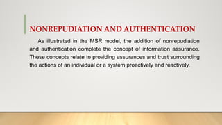 NONREPUDIATION AND AUTHENTICATION
As illustrated in the MSR model, the addition of nonrepudiation
and authentication complete the concept of information assurance.
These concepts relate to providing assurances and trust surrounding
the actions of an individual or a system proactively and reactively.
 
