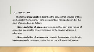 …CONTINUATION
The term nonrepudiation describes the service that ensures entities
are honest in their actions. There are variants of nonrepudiation, but the
most often used are as follows:
• Nonrepudiation of source prevents an author from false refusal of
ownership to a created or sent message, or the service will prove it
otherwise.
• Nonrepudiation of acceptance prevents the receiver from denying
having received a message, or else the service will prove it otherwise.
 