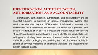 IDENTIFICATION, AUTHENTICATION,
AUTHORIZATION, AND ACCOUNTABILITY
Identification, authentication, authorization, and accountability are the
essential functions in providing an access management system. This
service as described by the MSR model of information assurance is
summarized as authentication but reflects the entire IAAA process. The
overall architecture of an access management system includes the means
of identifying its users, authenticating a user’s identity and credentials, and
setting and controlling the access level of a user’s authorization. In addition,
it should provide for logging and auditing the trail of a user’s activity in
search of privilege violations or attempted violations and accounting for
system resource usage.
 