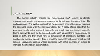 …CONTINUATION
The current industry practice for implementing IAAA security is identity
management. Identity management includes, as its first step, the use of logon IDs
and passwords. The system verifies that the password entered by a user matches
the password linked with the individual’s logon ID. A policy should state that the
password needs to be changed frequently and must have a minimum strength.
Strong passwords must not be guessed easily, such as a mother’s maiden name or
place of birth, and they must have a combination of characters, symbols, and
numbers to increase security. Bear in mind the current threat environment almost
renders passwords useless unless combined with other controls or factors to
increase the strength of authentication.
 