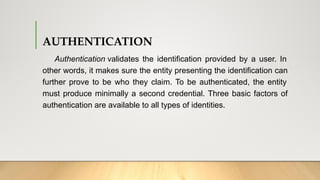 AUTHENTICATION
Authentication validates the identification provided by a user. In
other words, it makes sure the entity presenting the identification can
further prove to be who they claim. To be authenticated, the entity
must produce minimally a second credential. Three basic factors of
authentication are available to all types of identities.
 