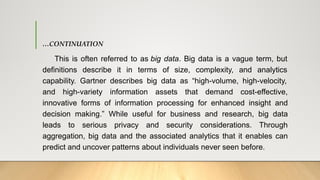 …CONTINUATION
This is often referred to as big data. Big data is a vague term, but
definitions describe it in terms of size, complexity, and analytics
capability. Gartner describes big data as “high-volume, high-velocity,
and high-variety information assets that demand cost-effective,
innovative forms of information processing for enhanced insight and
decision making.” While useful for business and research, big data
leads to serious privacy and security considerations. Through
aggregation, big data and the associated analytics that it enables can
predict and uncover patterns about individuals never seen before.
 