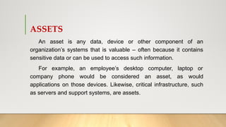 ASSETS
An asset is any data, device or other component of an
organization’s systems that is valuable – often because it contains
sensitive data or can be used to access such information.
For example, an employee’s desktop computer, laptop or
company phone would be considered an asset, as would
applications on those devices. Likewise, critical infrastructure, such
as servers and support systems, are assets.
 