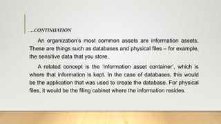 …CONTINUATION
An organization’s most common assets are information assets.
These are things such as databases and physical files – for example,
the sensitive data that you store.
A related concept is the ‘information asset container’, which is
where that information is kept. In the case of databases, this would
be the application that was used to create the database. For physical
files, it would be the filing cabinet where the information resides.
 