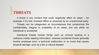 THREATS
A threat is any incident that could negatively affect an asset – for
example, if it’s lost, knocked offline or accessed by an unauthorized party.
Threats can be categorized as circumstances that compromise the
confidentiality, integrity or availability of an asset, and can either be
intentional or accidental.
Intentional threats include things such as criminal hacking or a
malicious insider stealing information, whereas accidental threats generally
involve employee error, a technical malfunction or an event that causes
physical damage, such as a fire or natural disaster.
 
