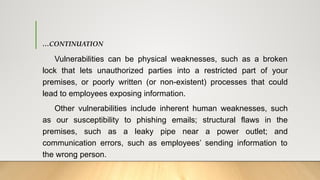 …CONTINUATION
Vulnerabilities can be physical weaknesses, such as a broken
lock that lets unauthorized parties into a restricted part of your
premises, or poorly written (or non-existent) processes that could
lead to employees exposing information.
Other vulnerabilities include inherent human weaknesses, such
as our susceptibility to phishing emails; structural flaws in the
premises, such as a leaky pipe near a power outlet; and
communication errors, such as employees’ sending information to
the wrong person.
 
