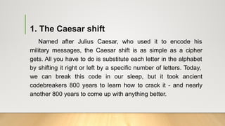 1. The Caesar shift
Named after Julius Caesar, who used it to encode his
military messages, the Caesar shift is as simple as a cipher
gets. All you have to do is substitute each letter in the alphabet
by shifting it right or left by a specific number of letters. Today,
we can break this code in our sleep, but it took ancient
codebreakers 800 years to learn how to crack it - and nearly
another 800 years to come up with anything better.
 