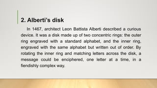 2. Alberti’s disk
In 1467, architect Leon Battista Alberti described a curious
device. It was a disk made up of two concentric rings: the outer
ring engraved with a standard alphabet, and the inner ring,
engraved with the same alphabet but written out of order. By
rotating the inner ring and matching letters across the disk, a
message could be enciphered, one letter at a time, in a
fiendishly complex way.
 