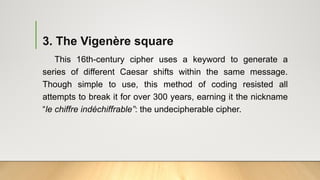 3. The Vigenère square
This 16th-century cipher uses a keyword to generate a
series of different Caesar shifts within the same message.
Though simple to use, this method of coding resisted all
attempts to break it for over 300 years, earning it the nickname
“le chiffre indéchiffrable”: the undecipherable cipher.
 