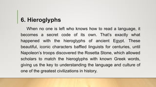 6. Hieroglyphs
When no one is left who knows how to read a language, it
becomes a secret code of its own. That’s exactly what
happened with the hieroglyphs of ancient Egypt. These
beautiful, iconic characters baffled linguists for centuries, until
Napoleon’s troops discovered the Rosetta Stone, which allowed
scholars to match the hieroglyphs with known Greek words,
giving us the key to understanding the language and culture of
one of the greatest civilizations in history.
 
